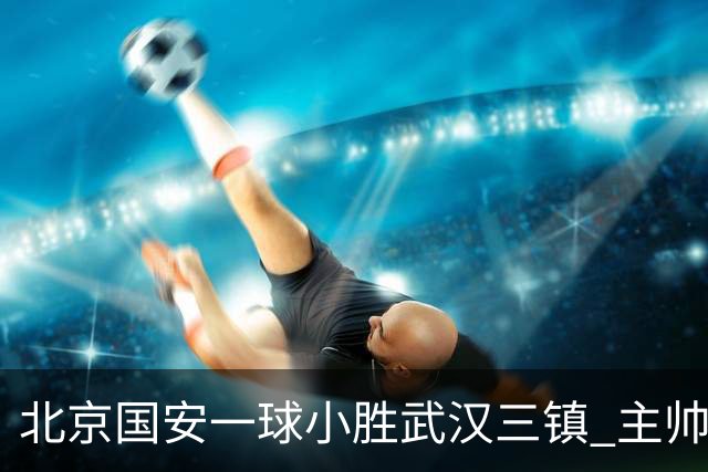 北京国安一球小胜武汉三镇 主帅：球员还需要做得更聪明一些