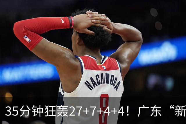 35分钟狂轰27+7+4+4！广东“新后卫”打服杜锋，这可是加强版徐杰